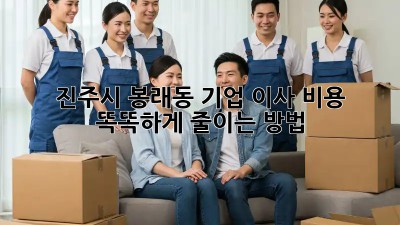 진주시 봉래동 기업 이사, 비용 똑똑하게 줄이는 방법!
